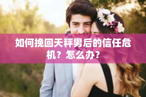如何挽回天秤男后的信任危机？怎么办？