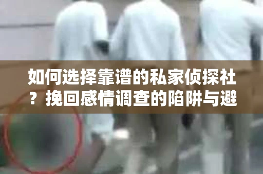 如何选择靠谱的私家侦探社？挽回感情调查的陷阱与避坑指南