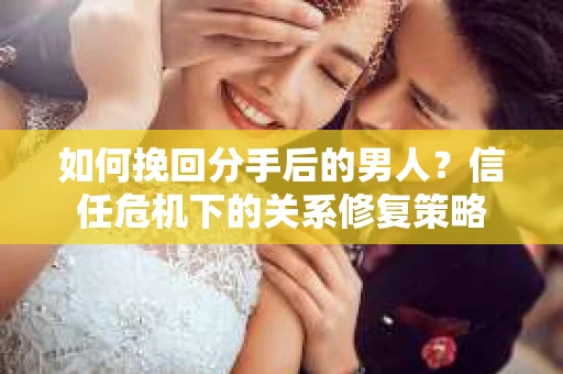 如何挽回分手后的男人？信任危机下的关系修复策略