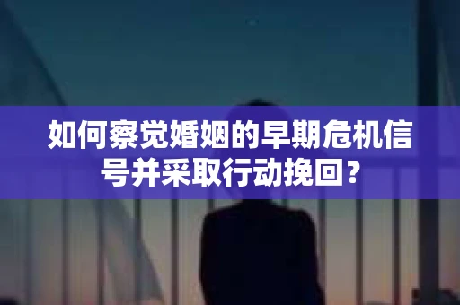 如何察觉婚姻的早期危机信号并采取行动挽回？