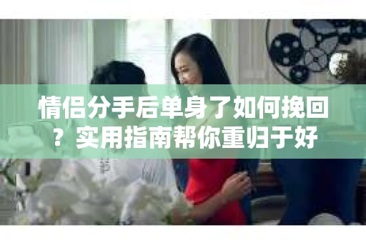 情侣分手后单身了如何挽回？实用指南帮你重归于好