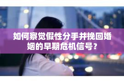 如何察觉假性分手并挽回婚姻的早期危机信号？