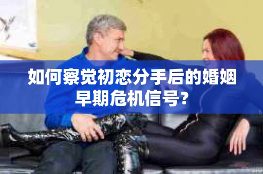 如何察觉初恋分手后的婚姻早期危机信号？