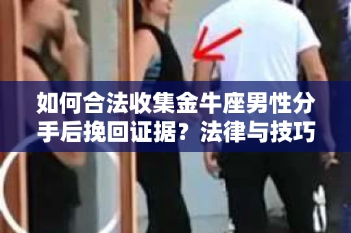 如何合法收集金牛座男性分手后挽回证据？法律与技巧的双重指导