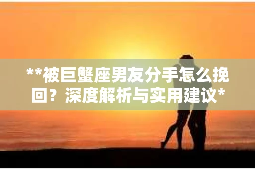 **被巨蟹座男友分手怎么挽回？深度解析与实用建议**