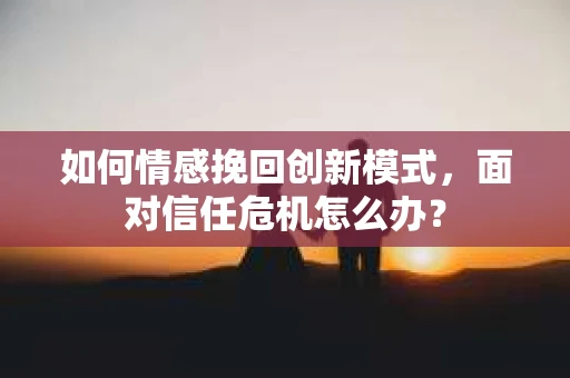 如何情感挽回创新模式，面对信任危机怎么办？