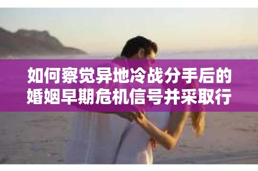 如何察觉异地冷战分手后的婚姻早期危机信号并采取行动？