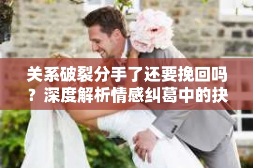 关系破裂分手了还要挽回吗？深度解析情感纠葛中的抉择