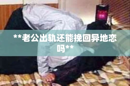 **老公出轨还能挽回异地恋吗**