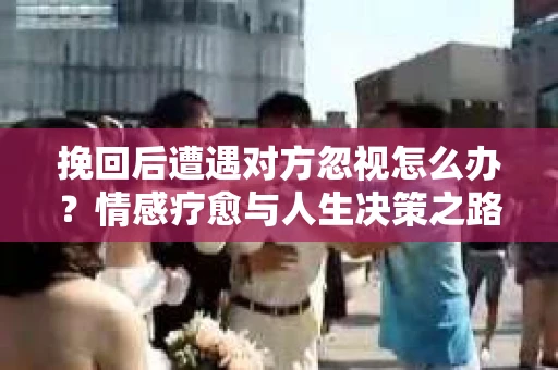挽回后遭遇对方忽视怎么办?情感疗愈与人生决策之路 挽回后遭遇对方忽视怎么办?情感疗愈与人生决策之路