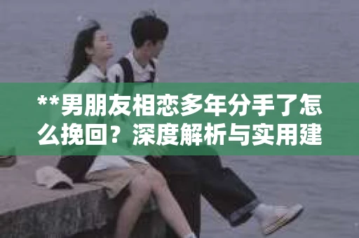 **男朋友相恋多年分手了怎么挽回？深度解析与实用建议**