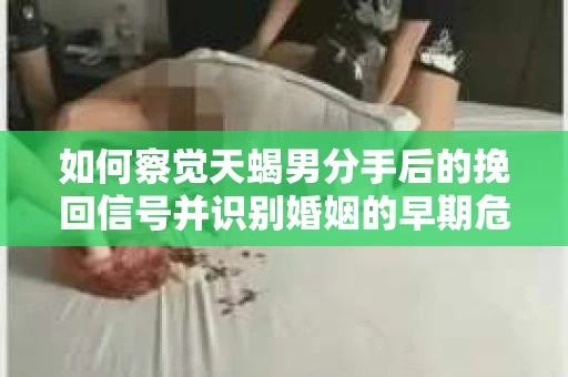 如何察觉天蝎男分手后的挽回信号并识别婚姻的早期危机？怎么办？