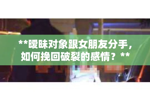 **暧昧对象跟女朋友分手，如何挽回破裂的感情？**