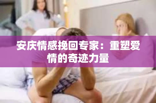 安庆情感挽回专家：重塑爱情的奇迹力量