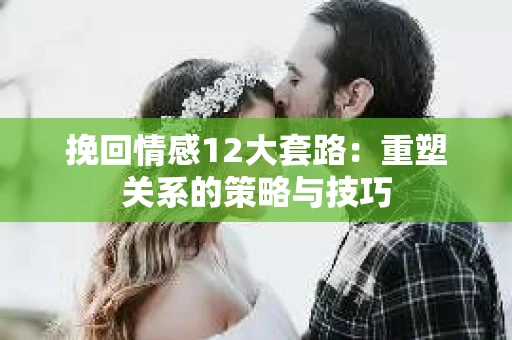 挽回情感12大套路：重塑关系的策略与技巧
