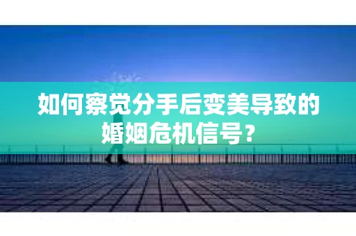 如何察觉分手后变美导致的婚姻危机信号？