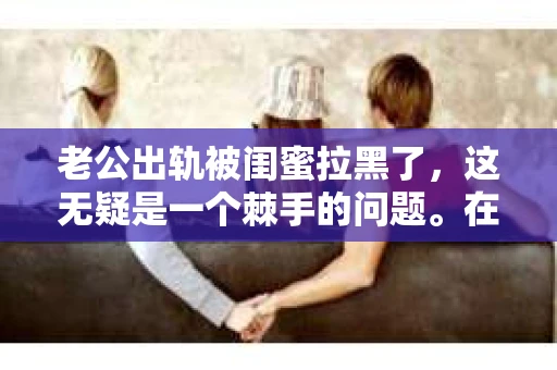 老公出轨被闺蜜拉黑了，这无疑是一个棘手的问题。在这个问题上，我想要和大家分享一下我的看法和经历，希望能给大家带来一些启示。