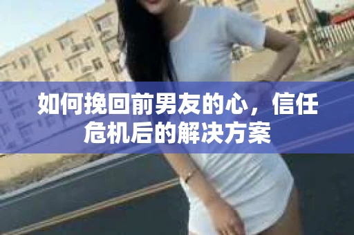 如何挽回前男友的心，信任危机后的解决方案