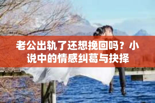 老公出轨了还想挽回吗？小说中的情感纠葛与抉择