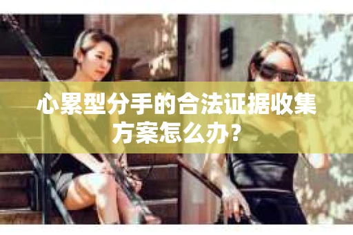 心累型分手的合法证据收集方案怎么办? 心累型分手的合法证据收集方案怎么办?