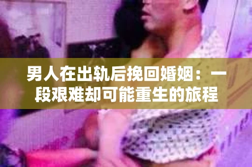 男人在出轨后挽回婚姻：一段艰难却可能重生的旅程
