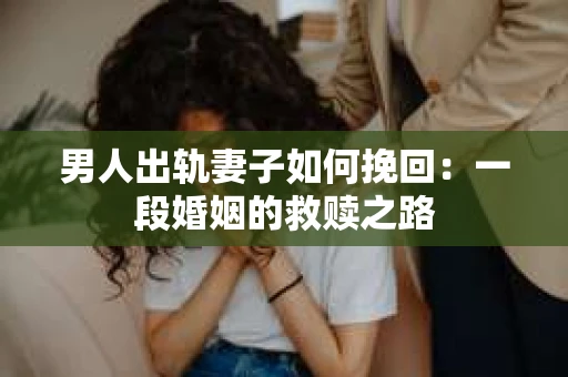 男人出轨妻子如何挽回：一段婚姻的救赎之路
