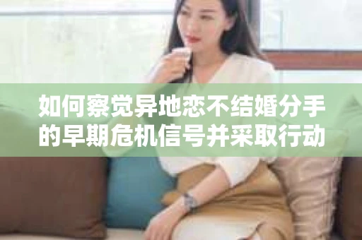 如何察觉异地恋不结婚分手的早期危机信号并采取行动？