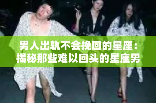 男人出轨不会挽回的星座：揭秘那些难以回头的星座男