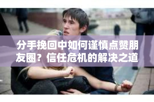 分手挽回中如何谨慎点赞朋友圈？信任危机的解决之道