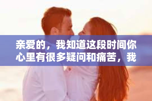 亲爱的，我知道这段时间你心里有很多疑问和痛苦，我也一样。我们在一起的时光，有欢笑也有泪水，那些美好的回忆，我永远都不会忘记。今天，我想通过这条短信，向你表达我的一些想法。
