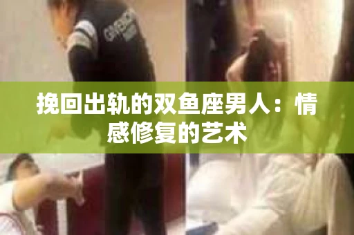 挽回出轨的双鱼座男人：情感修复的艺术