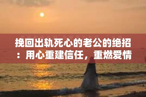 挽回出轨死心的老公的绝招：用心重建信任，重燃爱情火花