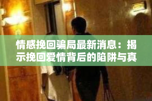 情感挽回骗局最新消息：揭示挽回爱情背后的陷阱与真相