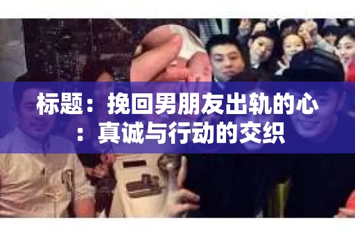 标题：挽回男朋友出轨的心：真诚与行动的交织