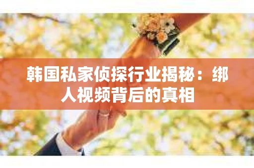 韩国私家侦探行业揭秘:绑人视频背后的真相 韩国私家侦探行业揭秘:绑人视频背后的真相