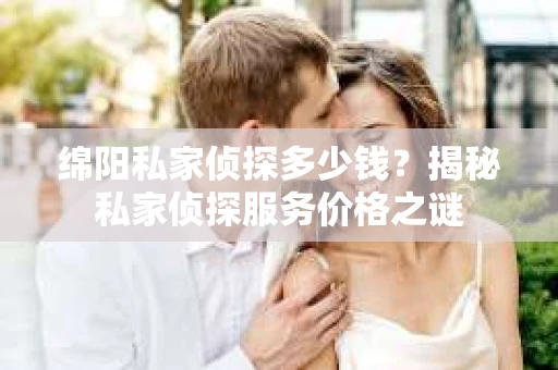 绵阳私家侦探多少钱？揭秘私家侦探服务价格之谜