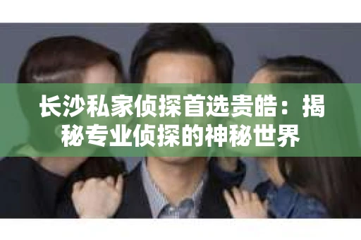 长沙私家侦探首选贵皓:揭秘专业侦探的神秘世界 长沙私家侦探首选贵皓:揭秘专业侦探的神秘世界