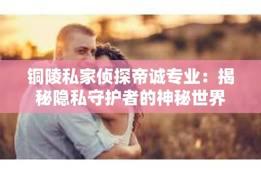 铜陵私家侦探帝诚专业：揭秘隐私守护者的神秘世界