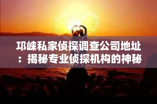 邛崃私家侦探调查公司地址：揭秘专业侦探机构的神秘面纱