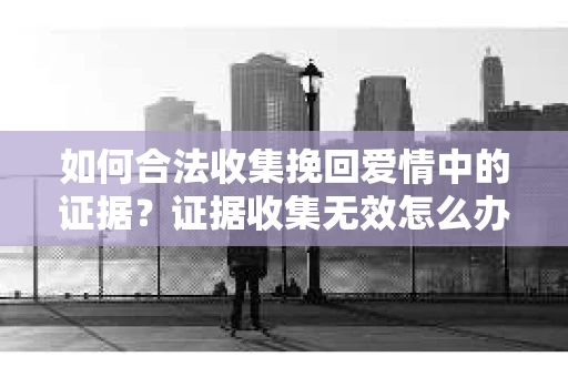 如何合法收集挽回爱情中的证据?证据收集无效怎么办? 如何合法收集挽回爱情中的证据?证据收集无效怎么办?