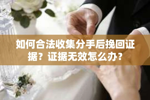 如何合法收集分手后挽回证据？证据无效怎么办？