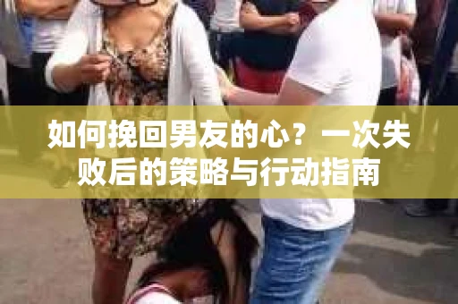 如何挽回男友的心？一次失败后的策略与行动指南