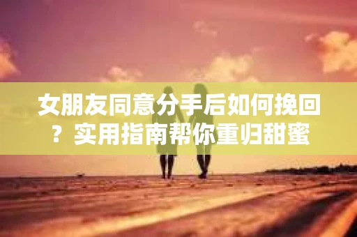女朋友同意分手后如何挽回？实用指南帮你重归甜蜜