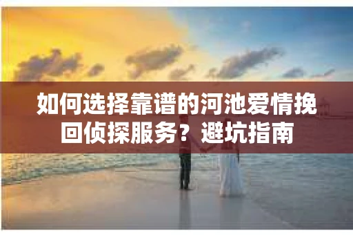 如何选择靠谱的河池爱情挽回侦探服务?避坑指南 如何选择靠谱的河池爱情挽回侦探服务?避坑指南