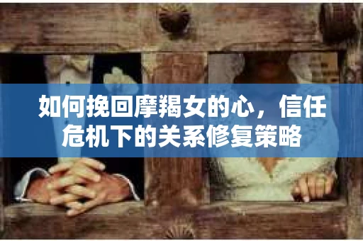 如何挽回摩羯女的心，信任危机下的关系修复策略