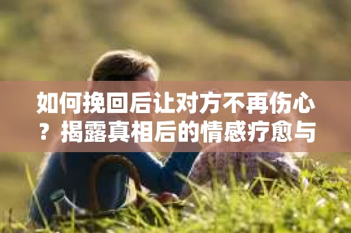 如何挽回后让对方不再伤心?揭露真相后的情感疗愈与前行计划 如何挽回后让对方不再伤心?揭露真相后的情感疗愈与前行计划
