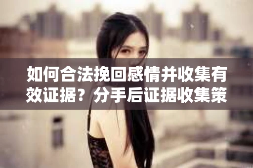 如何合法挽回感情并收集有效证据？分手后证据收集策略