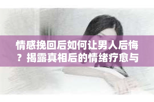 情感挽回后如何让男人后悔？揭露真相后的情绪疗愈与人生决策