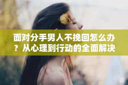 面对分手男人不挽回怎么办？从心理到行动的全面解决方案