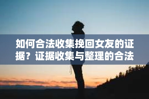 如何合法收集挽回女友的证据？证据收集与整理的合法策略怎么办？
